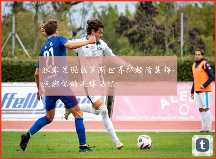 独家呈现俄罗斯世界杯超清集锦，点燃你的足球记忆