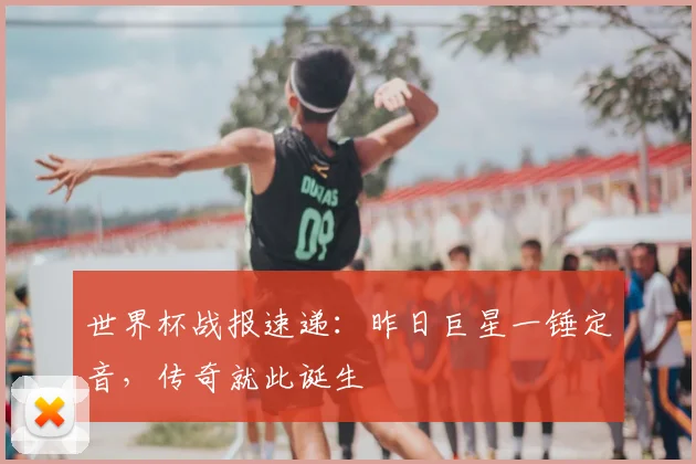 世界杯战报速递：昨日巨星一锤定音，传奇就此诞生