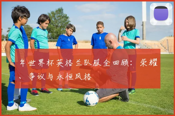 年世界杯英格兰队服全回顾：荣耀、争议与永恒风格
