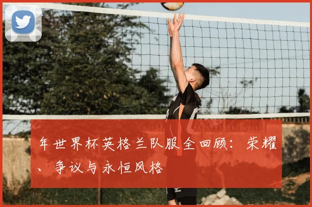 年世界杯英格兰队服全回顾：荣耀、争议与永恒风格