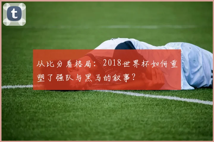 从比分看格局：2018世界杯如何重塑了强队与黑马的叙事？