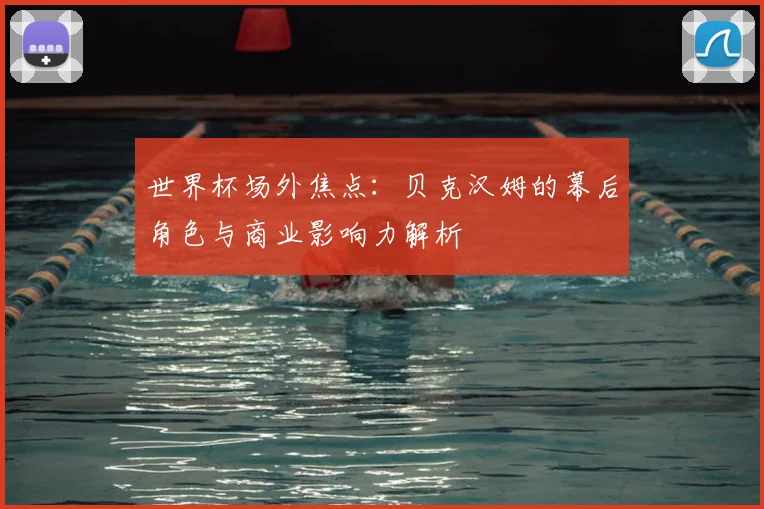 世界杯场外焦点：贝克汉姆的幕后角色与商业影响力解析