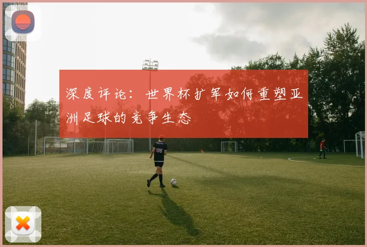深度评论：世界杯扩军如何重塑亚洲足球的竞争生态