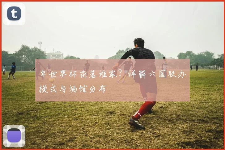 年世界杯花落谁家？详解六国联办模式与场馆分布