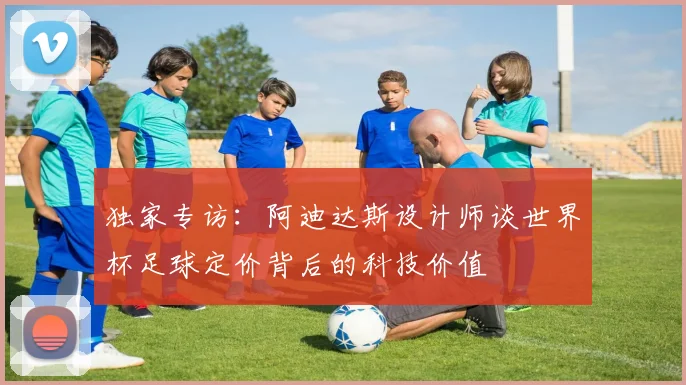 独家专访：阿迪达斯设计师谈世界杯足球定价背后的科技价值