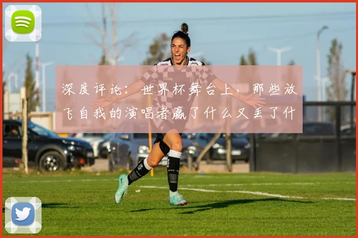 深度评论:世界杯舞台上,那些放飞自我的演唱者赢了什么又丢了什么?