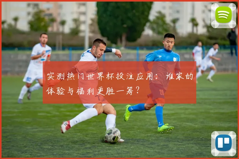 实测热门世界杯投注应用：谁家的体验与福利更胜一筹？