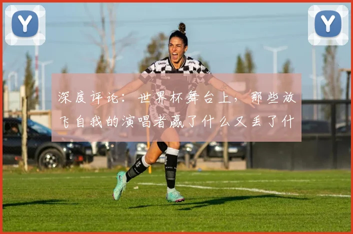 深度评论：世界杯舞台上，那些放飞自我的演唱者赢了什么又丢了什么？