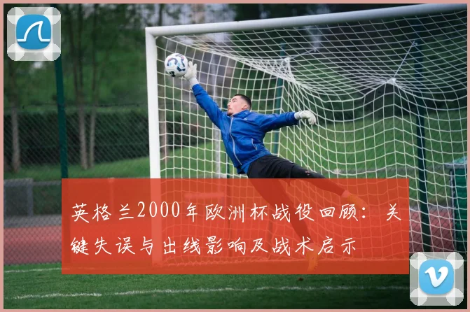 英格兰2000年欧洲杯战役回顾：关键失误与出线影响及战术启示