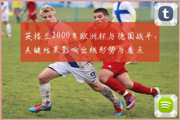 英格兰2000年欧洲杯与德国战平,关键结果影响出线形势与看点